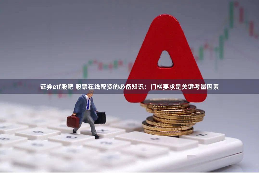 证券etf股吧 股票在线配资的必备知识：门槛要求是关键考量因素