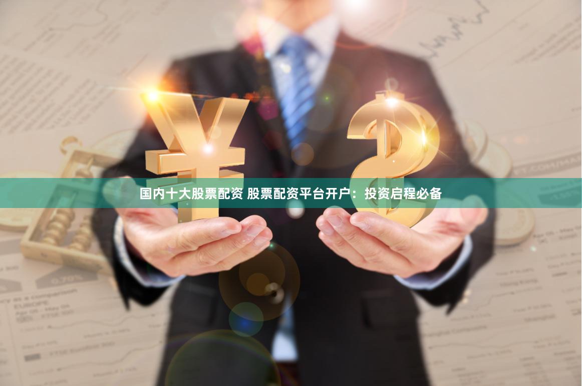 国内十大股票配资 股票配资平台开户：投资启程必备