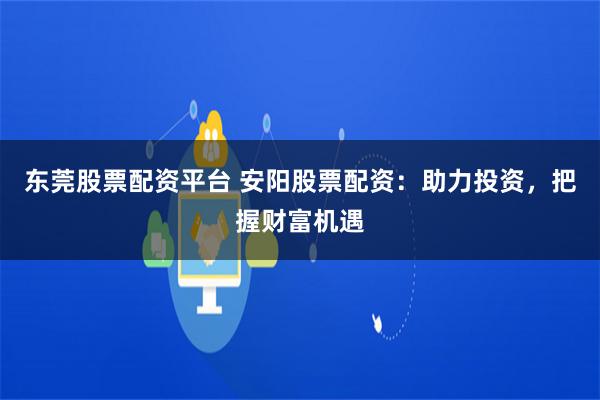 东莞股票配资平台 安阳股票配资：助力投资，把握财富机遇