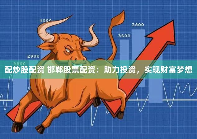 配炒股配资 邯郸股票配资：助力投资，实现财富梦想