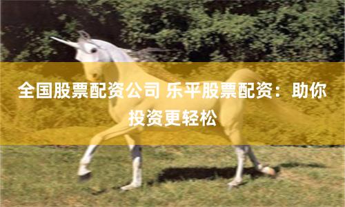 全国股票配资公司 乐平股票配资：助你投资更轻松