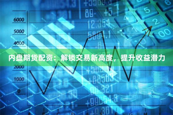 内盘期货配资：解锁交易新高度，提升收益潜力