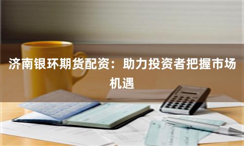 济南银环期货配资：助力投资者把握市场机遇