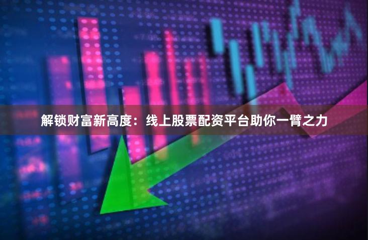 解锁财富新高度：线上股票配资平台助你一臂之力